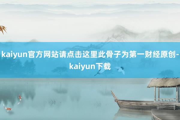 kaiyun官方网站请点击这里此骨子为第一财经原创-kaiyun下载