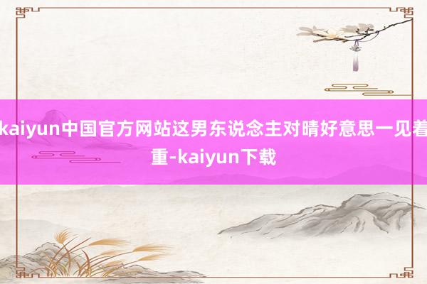 kaiyun中国官方网站这男东说念主对晴好意思一见着重-kaiyun下载