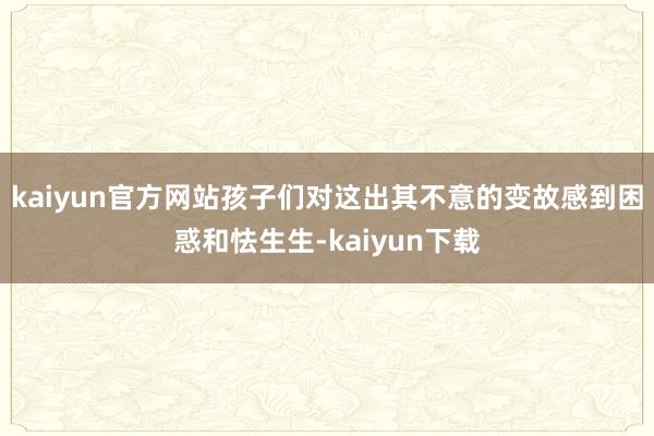 kaiyun官方网站孩子们对这出其不意的变故感到困惑和怯生生-kaiyun下载