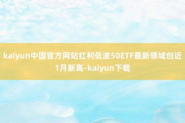 kaiyun中国官方网站红利低波50ETF最新领域创近1月新高-kaiyun下载