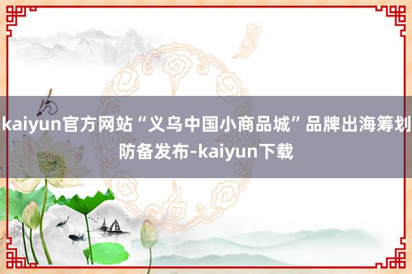 kaiyun官方网站“义乌中国小商品城”品牌出海筹划防备发布-kaiyun下载