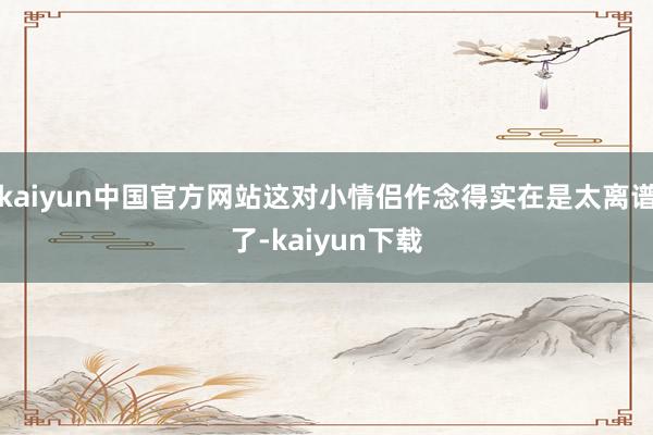 kaiyun中国官方网站这对小情侣作念得实在是太离谱了-kaiyun下载