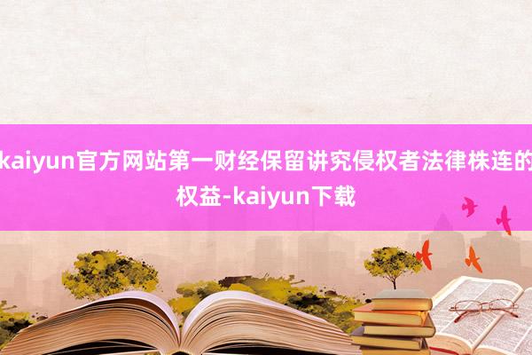 kaiyun官方网站第一财经保留讲究侵权者法律株连的权益-kaiyun下载