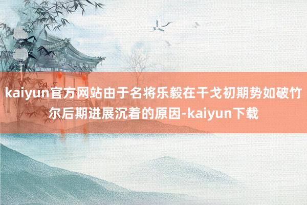 kaiyun官方网站由于名将乐毅在干戈初期势如破竹尔后期进展沉着的原因-kaiyun下载