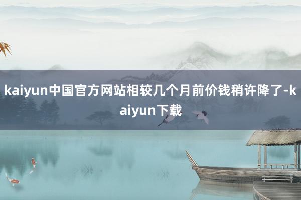 kaiyun中国官方网站相较几个月前价钱稍许降了-kaiyun下载