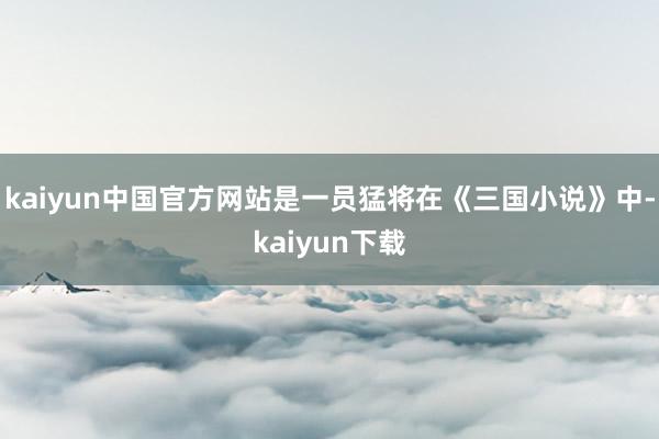 kaiyun中国官方网站是一员猛将在《三国小说》中-kaiyun下载