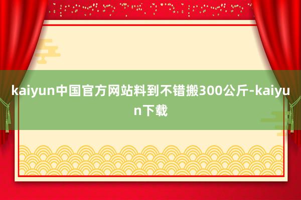 kaiyun中国官方网站料到不错搬300公斤-kaiyun下载