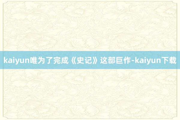 kaiyun唯为了完成《史记》这部巨作-kaiyun下载