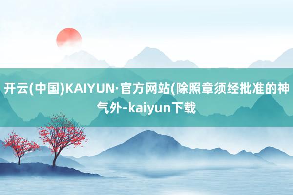 开云(中国)KAIYUN·官方网站(除照章须经批准的神气外-kaiyun下载