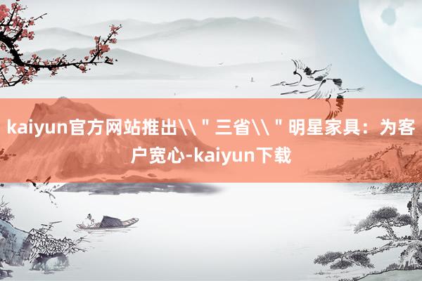 kaiyun官方网站推出\＂三省\＂明星家具：为客户宽心-kaiyun下载