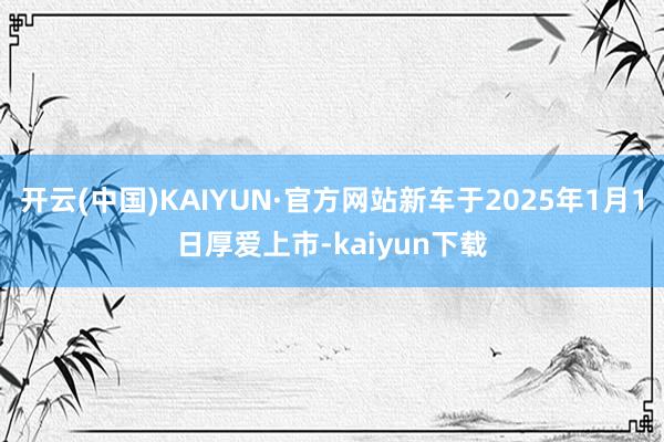 开云(中国)KAIYUN·官方网站新车于2025年1月1日厚爱上市-kaiyun下载