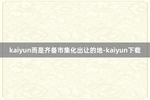 kaiyun而是齐备市集化出让的地-kaiyun下载