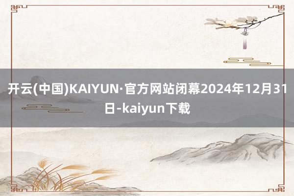 开云(中国)KAIYUN·官方网站闭幕2024年12月31日-kaiyun下载