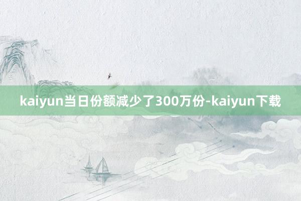 kaiyun当日份额减少了300万份-kaiyun下载