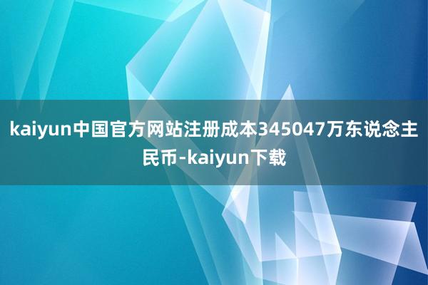 kaiyun中国官方网站注册成本345047万东说念主民币-kaiyun下载