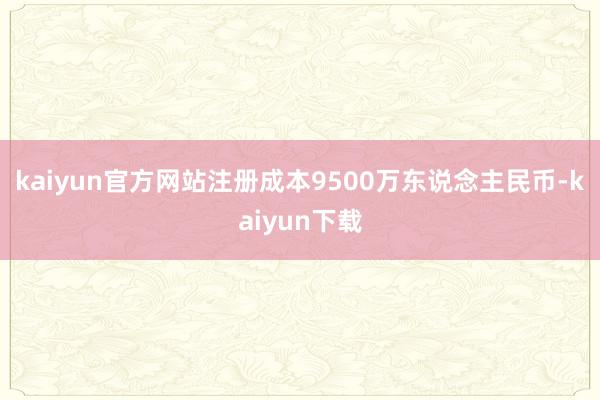 kaiyun官方网站注册成本9500万东说念主民币-kaiyun下载