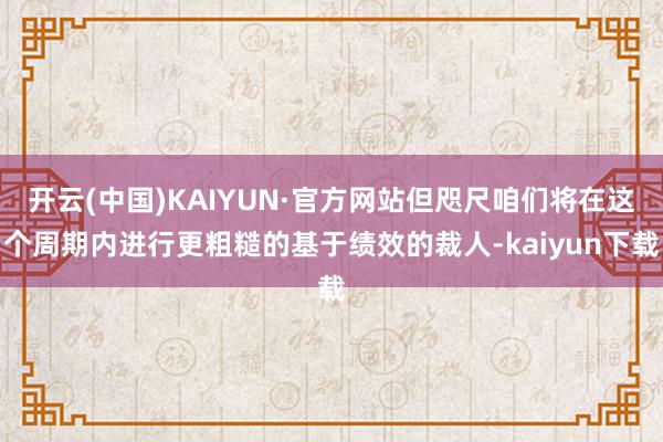 开云(中国)KAIYUN·官方网站但咫尺咱们将在这个周期内进行更粗糙的基于绩效的裁人-kaiyun下载