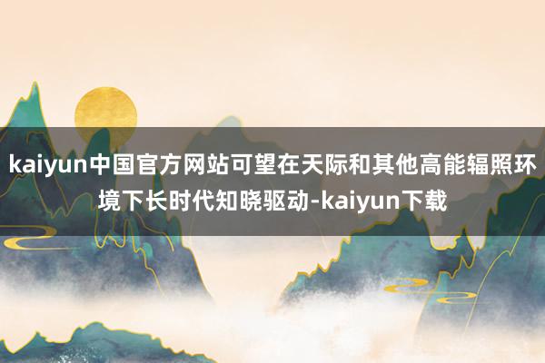 kaiyun中国官方网站可望在天际和其他高能辐照环境下长时代知晓驱动-kaiyun下载