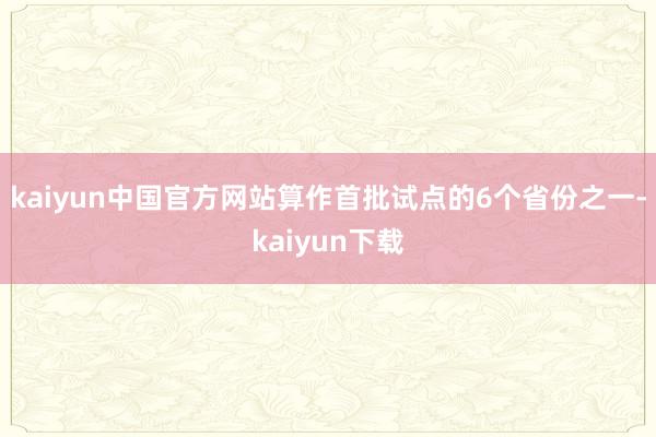 kaiyun中国官方网站　　算作首批试点的6个省份之一-kaiyun下载