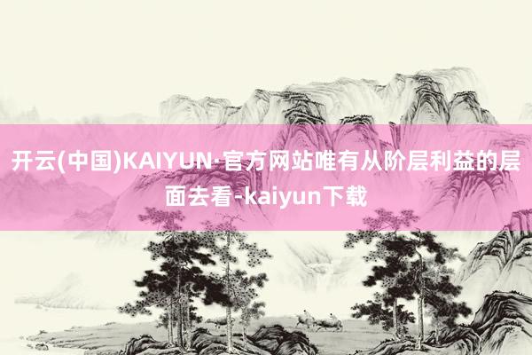 开云(中国)KAIYUN·官方网站唯有从阶层利益的层面去看-kaiyun下载