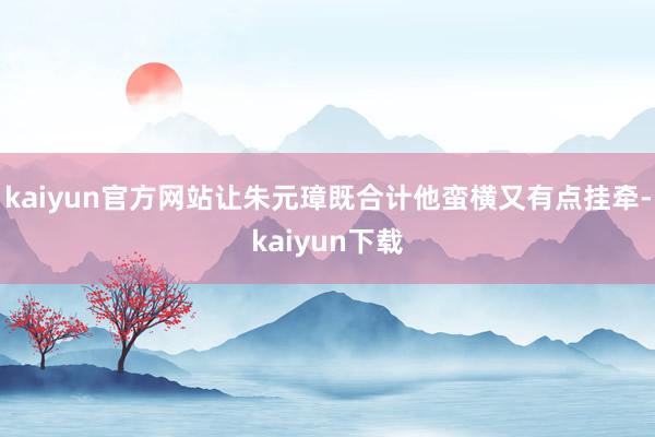 kaiyun官方网站让朱元璋既合计他蛮横又有点挂牵-kaiyun下载