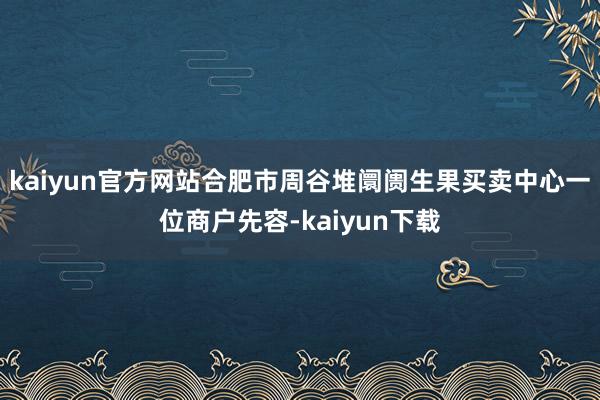 kaiyun官方网站合肥市周谷堆阛阓生果买卖中心一位商户先容-kaiyun下载