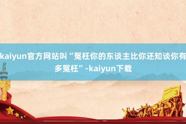 kaiyun官方网站叫“冤枉你的东谈主比你还知谈你有多冤枉”-kaiyun下载