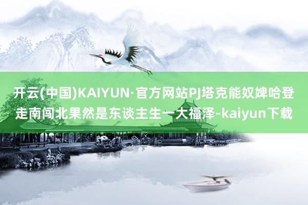 开云(中国)KAIYUN·官方网站PJ塔克能奴婢哈登走南闯北果然是东谈主生一大福泽-kaiyun下载