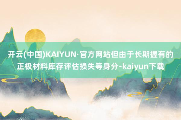 开云(中国)KAIYUN·官方网站但由于长期握有的正极材料库存评估损失等身分-kaiyun下载