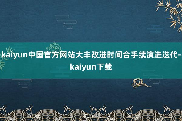 kaiyun中国官方网站大丰改进时间合手续演进迭代-kaiyun下载