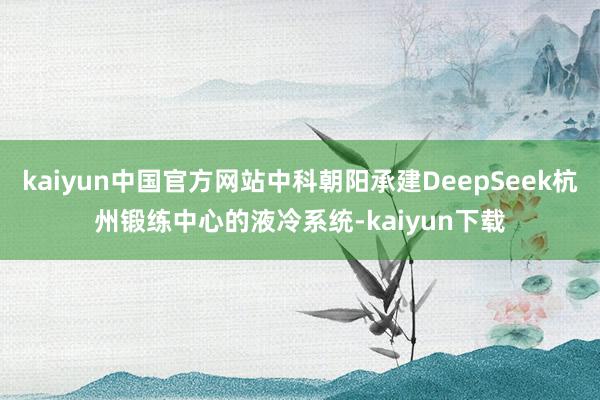 kaiyun中国官方网站中科朝阳承建DeepSeek杭州锻练中心的液冷系统-kaiyun下载