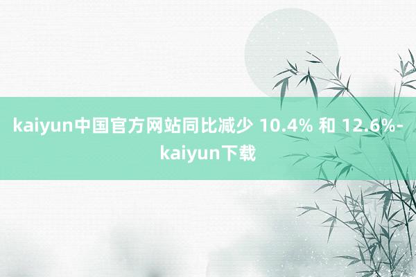 kaiyun中国官方网站同比减少 10.4% 和 12.6%-kaiyun下载