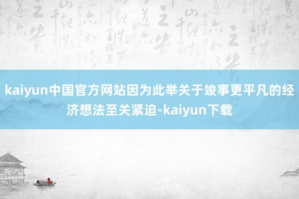 kaiyun中国官方网站因为此举关于竣事更平凡的经济想法至关紧迫-kaiyun下载