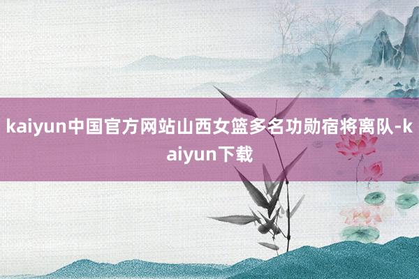kaiyun中国官方网站山西女篮多名功勋宿将离队-kaiyun下载