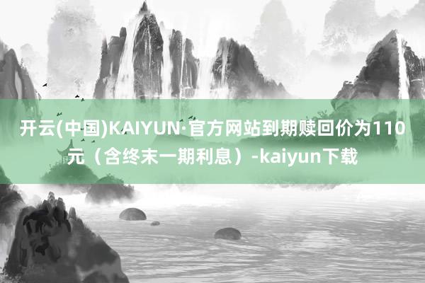 开云(中国)KAIYUN·官方网站到期赎回价为110元（含终末一期利息）-kaiyun下载
