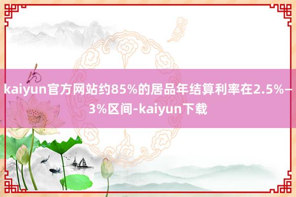 kaiyun官方网站约85%的居品年结算利率在2.5%—3%区间-kaiyun下载