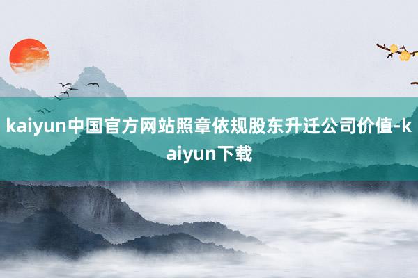kaiyun中国官方网站照章依规股东升迁公司价值-kaiyun下载