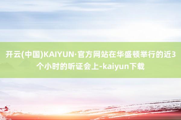 开云(中国)KAIYUN·官方网站在华盛顿举行的近3个小时的听证会上-kaiyun下载