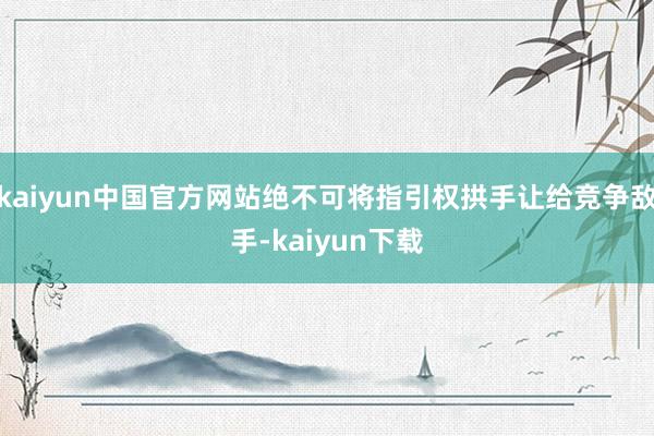 kaiyun中国官方网站绝不可将指引权拱手让给竞争敌手-kaiyun下载