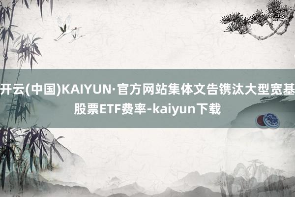 开云(中国)KAIYUN·官方网站集体文告镌汰大型宽基股票ETF费率-kaiyun下载