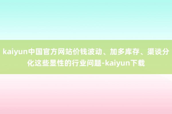 kaiyun中国官方网站价钱波动、加多库存、渠谈分化这些显性的行业问题-kaiyun下载