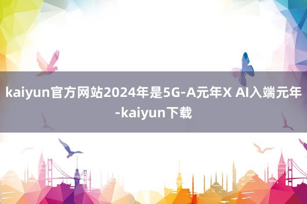 kaiyun官方网站2024年是5G-A元年X AI入端元年-kaiyun下载