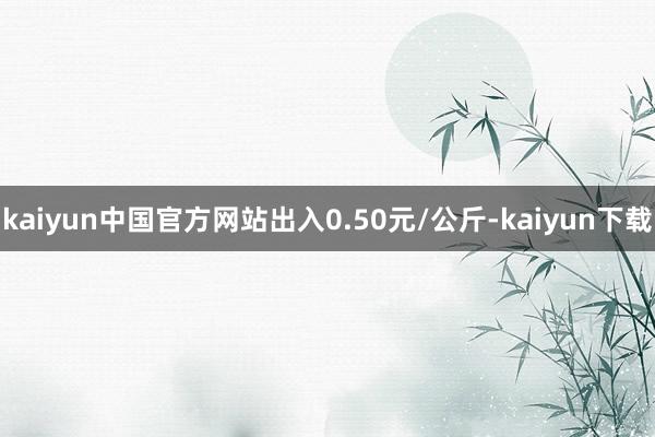 kaiyun中国官方网站出入0.50元/公斤-kaiyun下载