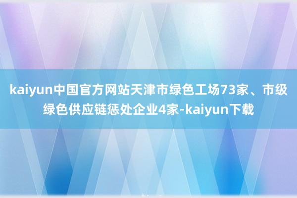 kaiyun中国官方网站天津市绿色工场73家、市级绿色供应链惩处企业4家-kaiyun下载