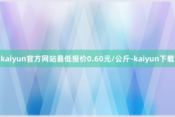 kaiyun官方网站最低报价0.60元/公斤-kaiyun下载