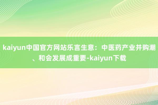 kaiyun中国官方网站乐言生意:中医药产业并购潮、和会发展成重要-kaiyun下载