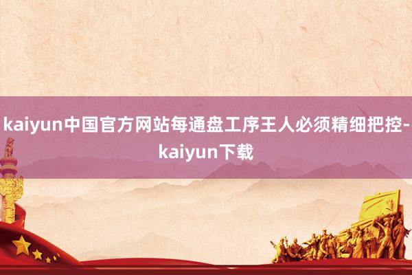 kaiyun中国官方网站每通盘工序王人必须精细把控-kaiyun下载