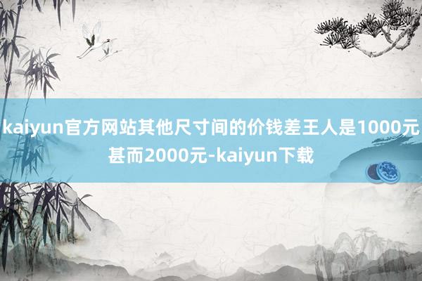 kaiyun官方网站其他尺寸间的价钱差王人是1000元甚而2000元-kaiyun下载