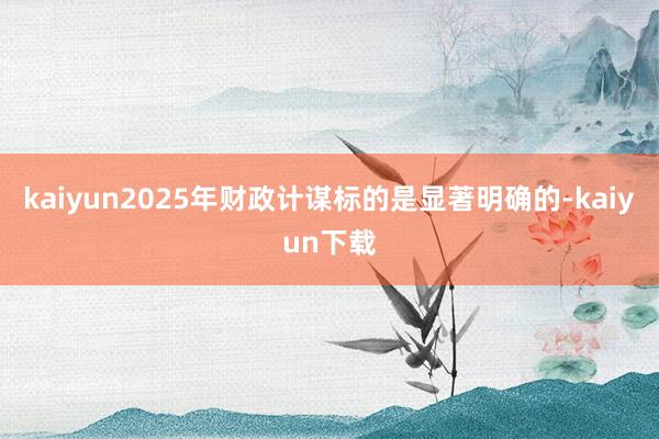 kaiyun2025年财政计谋标的是显著明确的-kaiyun下载