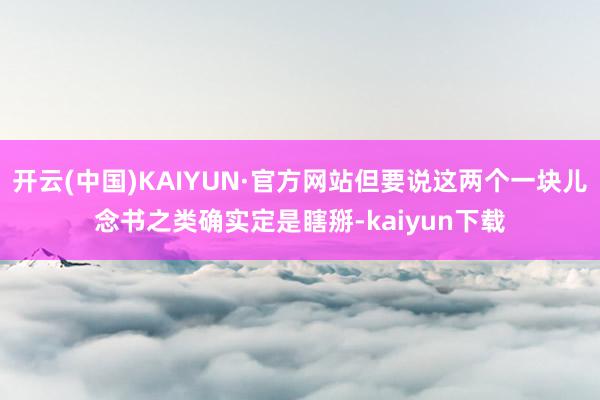 开云(中国)KAIYUN·官方网站但要说这两个一块儿念书之类确实定是瞎掰-kaiyun下载